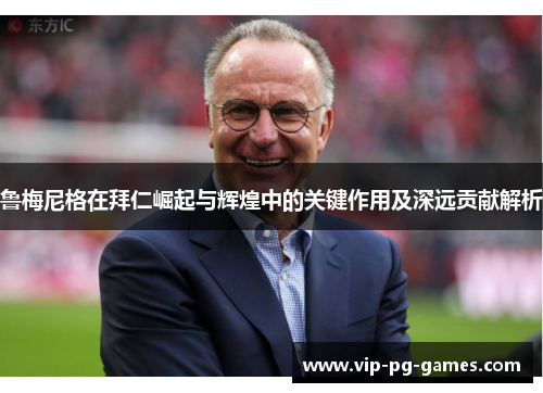 鲁梅尼格在拜仁崛起与辉煌中的关键作用及深远贡献解析