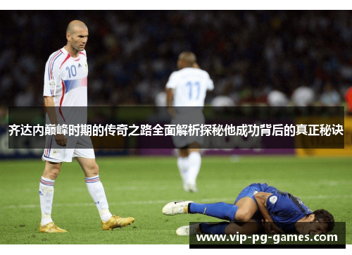 齐达内巅峰时期的传奇之路全面解析探秘他成功背后的真正秘诀