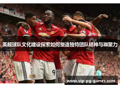 英超球队文化建设探索如何塑造独特团队精神与凝聚力